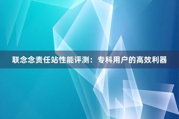 联念念责任站性能评测：专科用户的高效利器